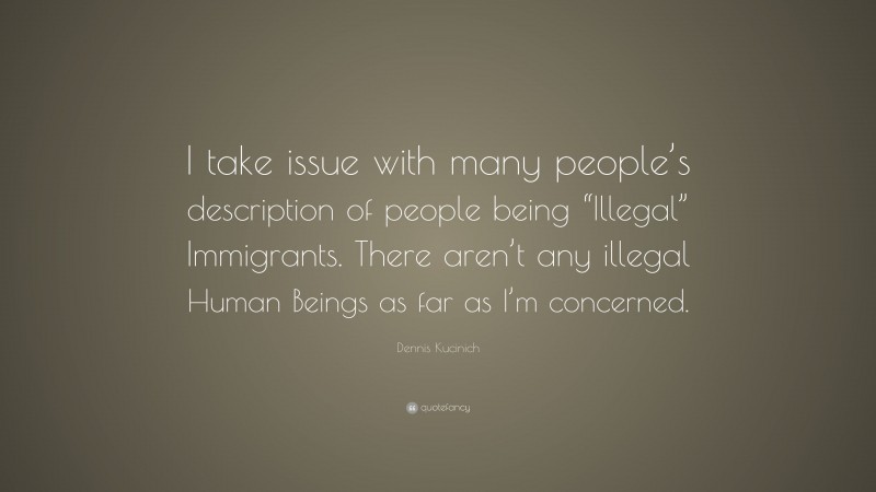 Dennis Kucinich Quote: “I take issue with many people’s description of people being “Illegal” Immigrants. There aren’t any illegal Human Beings as far as I’m concerned.”