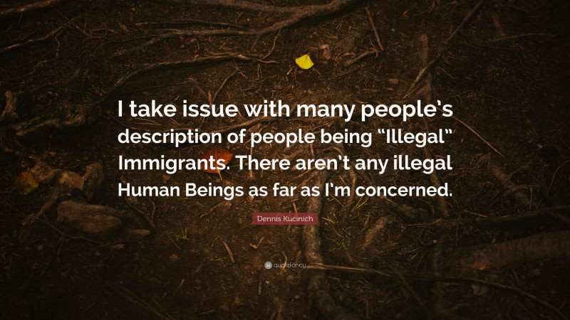 Dennis Kucinich Quote: “I take issue with many people’s description of people being “Illegal” Immigrants. There aren’t any illegal Human Beings as far as I’m concerned.”