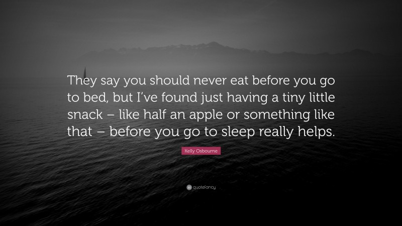 Kelly Osbourne Quote: “They say you should never eat before you go to bed, but I’ve found just having a tiny little snack – like half an apple or something like that – before you go to sleep really helps.”