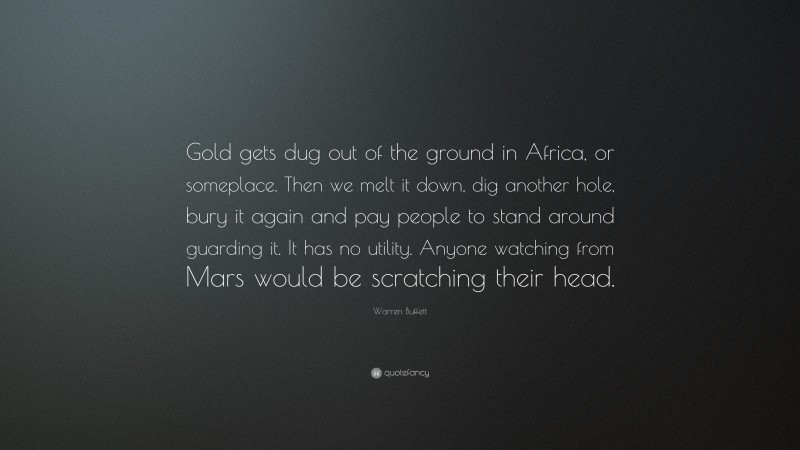 Warren Buffett Quote: “Gold gets dug out of the ground in Africa, or someplace. Then we melt it down, dig another hole, bury it again and pay people to stand around guarding it. It has no utility. Anyone watching from Mars would be scratching their head.”
