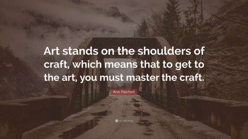 Ann Patchett Quote: “Art stands on the shoulders of craft, which means that to get to the art, you must master the craft.”