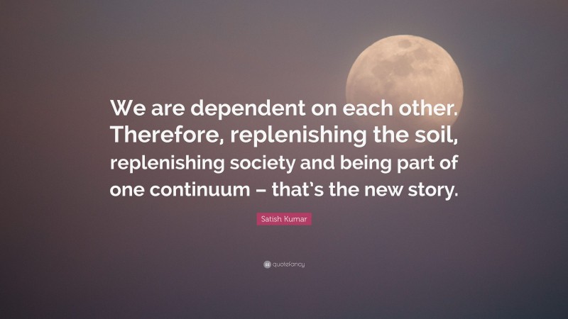 Satish Kumar Quote: “We are dependent on each other. Therefore, replenishing the soil, replenishing society and being part of one continuum – that’s the new story.”