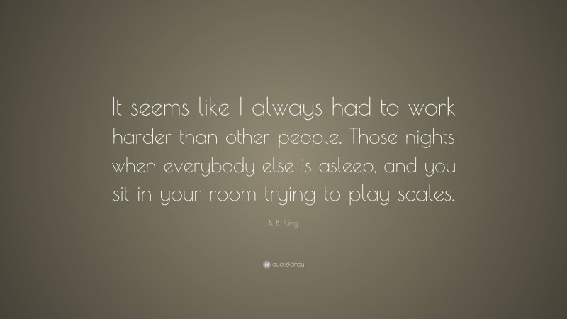 B. B. King Quote: “It seems like I always had to work harder than other people. Those nights when everybody else is asleep, and you sit in your room trying to play scales.”