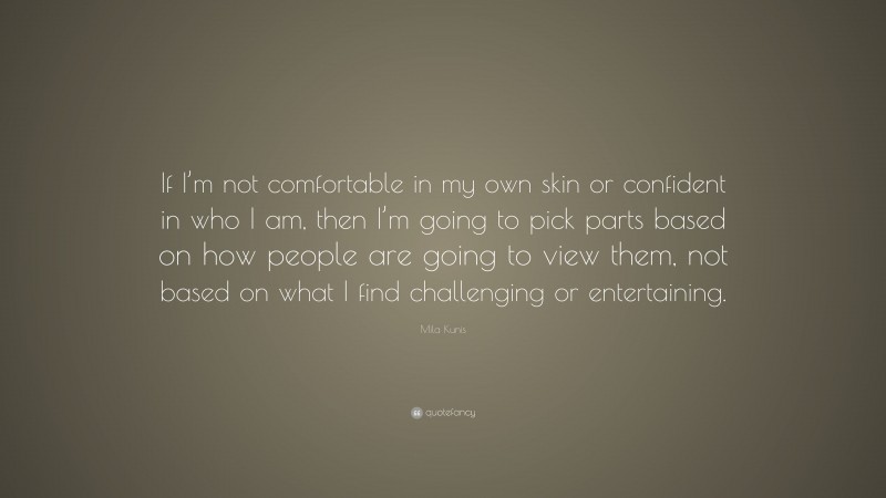 Mila Kunis Quote: “If I’m not comfortable in my own skin or confident in who I am, then I’m going to pick parts based on how people are going to view them, not based on what I find challenging or entertaining.”