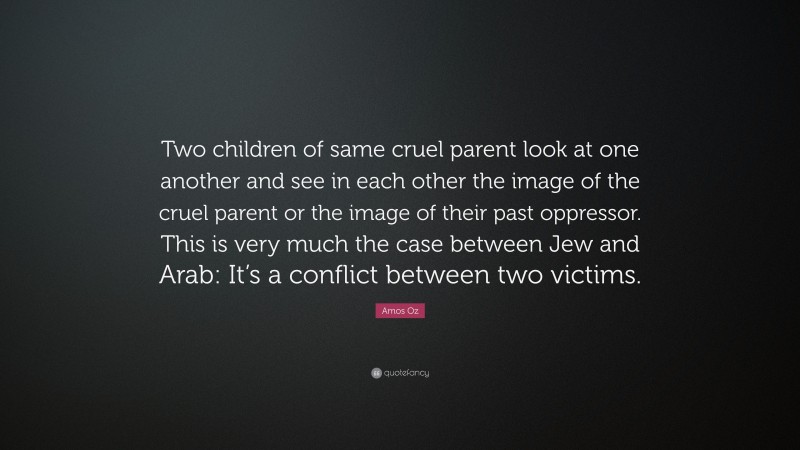 Amos Oz Quote: “Two children of same cruel parent look at one another and see in each other the image of the cruel parent or the image of their past oppressor. This is very much the case between Jew and Arab: It’s a conflict between two victims.”