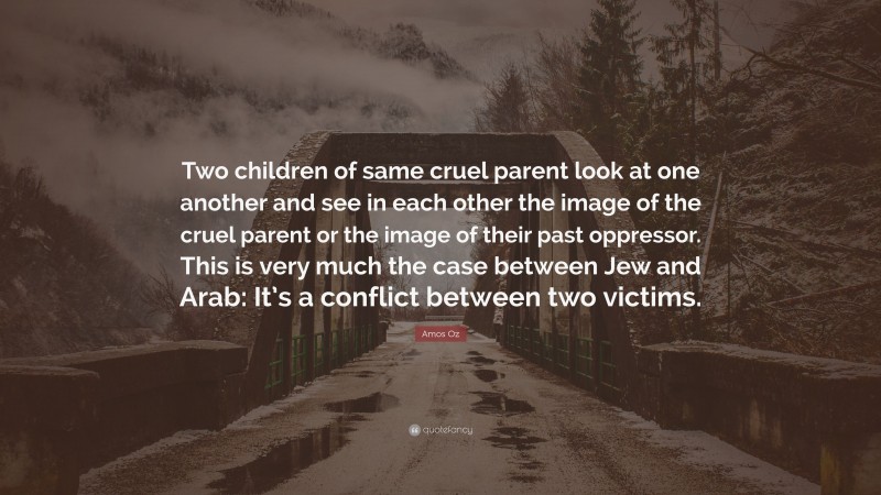 Amos Oz Quote: “Two children of same cruel parent look at one another and see in each other the image of the cruel parent or the image of their past oppressor. This is very much the case between Jew and Arab: It’s a conflict between two victims.”