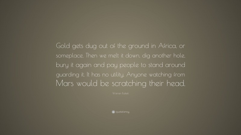 Warren Buffett Quote: “Gold gets dug out of the ground in Africa, or someplace. Then we melt it down, dig another hole, bury it again and pay people to stand around guarding it. It has no utility. Anyone watching from Mars would be scratching their head.”