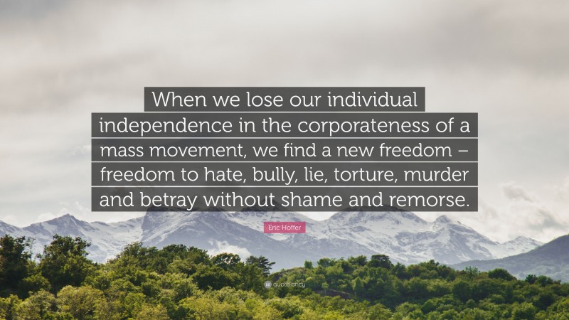Eric Hoffer Quote: “When we lose our individual independence in the corporateness of a mass movement, we find a new freedom – freedom to hate, bully, lie, torture, murder and betray without shame and remorse.”