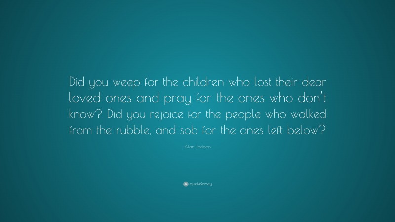 Alan Jackson Quote: “Did you weep for the children who lost their dear loved ones and pray for the ones who don’t know? Did you rejoice for the people who walked from the rubble, and sob for the ones left below?”