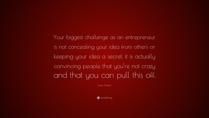 Sean Parker Quote: “Your biggest challenge as an entrepreneur is not concealing your idea from others or keeping your idea a secret, it is actually convincing people that you’re not crazy and that you can pull this off.”