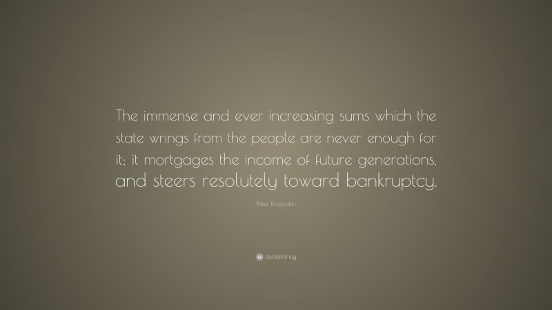 Peter Kropotkin Quote: “The immense and ever increasing sums which the state wrings from the people are never enough for it; it mortgages the income of future generations, and steers resolutely toward bankruptcy.”