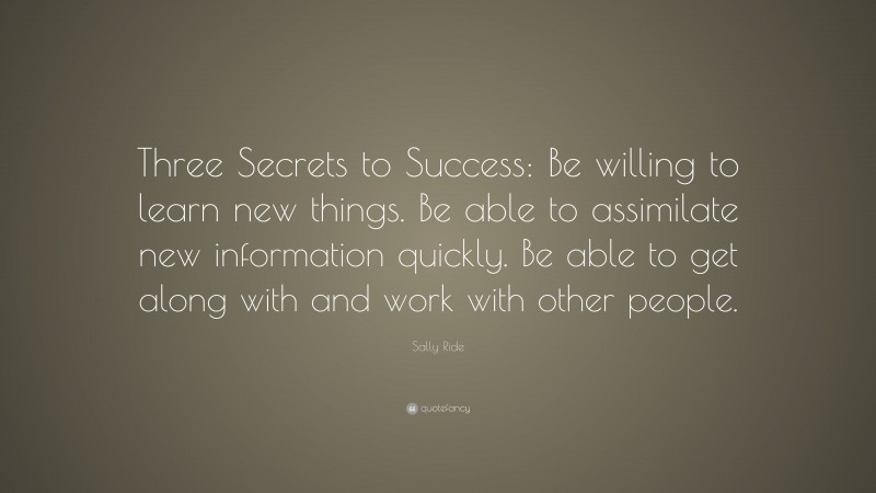 Sally Ride Quote: “Three Secrets to Success: Be willing to learn new things. Be able to assimilate new information quickly. Be able to get along with and work with other people.”