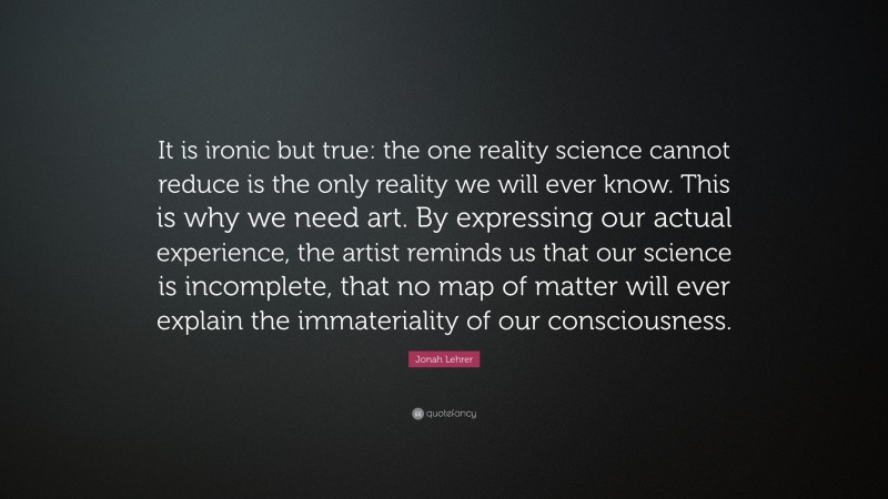 Jonah Lehrer Quote: “It is ironic but true: the one reality science cannot reduce is the only reality we will ever know. This is why we need art. By expressing our actual experience, the artist reminds us that our science is incomplete, that no map of matter will ever explain the immateriality of our consciousness.”