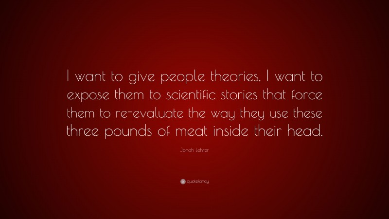 Jonah Lehrer Quote: “I want to give people theories, I want to expose them to scientific stories that force them to re-evaluate the way they use these three pounds of meat inside their head.”