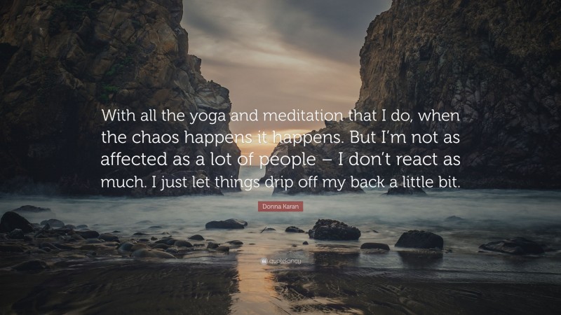 Donna Karan Quote: “With all the yoga and meditation that I do, when the chaos happens it happens. But I’m not as affected as a lot of people – I don’t react as much. I just let things drip off my back a little bit.”