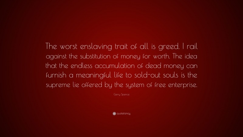 Gerry Spence Quote: “The worst enslaving trait of all is greed. I rail against the substitution of money for worth. The idea that the endless accumulation of dead money can furnish a meaningful life to sold-out souls is the supreme lie offered by the system of free enterprise.”