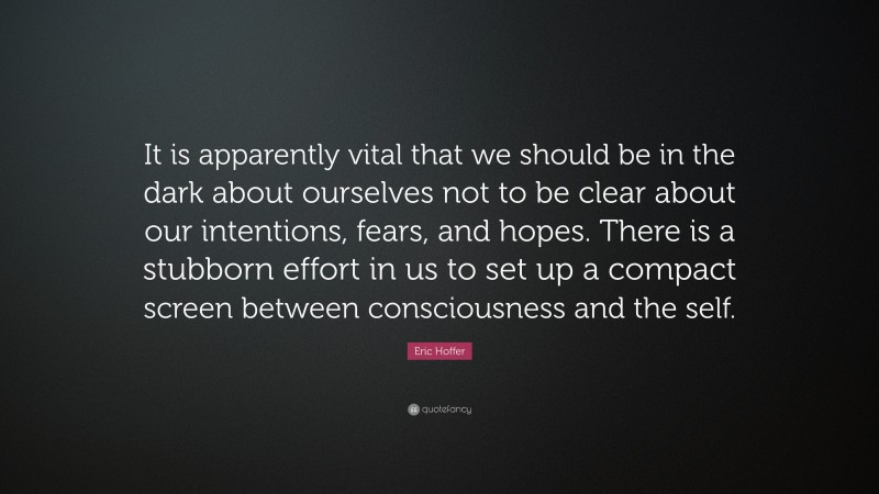 Eric Hoffer Quote: “It is apparently vital that we should be in the dark about ourselves not to be clear about our intentions, fears, and hopes. There is a stubborn effort in us to set up a compact screen between consciousness and the self.”