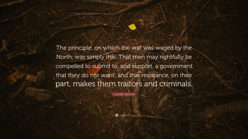 Lysander Spooner Quote: “The principle, on which the war was waged by the North, was simply this: That men may rightfully be compelled to submit to, and support, a government that they do not want; and that resistance, on their part, makes them traitors and criminals.”