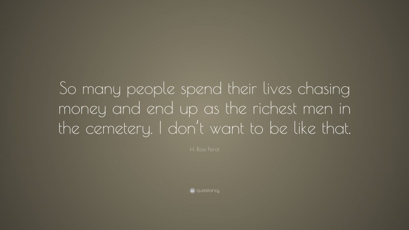 H. Ross Perot Quote: “So many people spend their lives chasing money and end up as the richest men in the cemetery. I don’t want to be like that.”