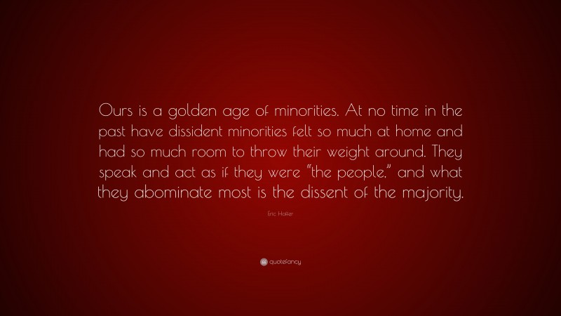 Eric Hoffer Quote: “Ours is a golden age of minorities. At no time in the past have dissident minorities felt so much at home and had so much room to throw their weight around. They speak and act as if they were “the people,” and what they abominate most is the dissent of the majority.”