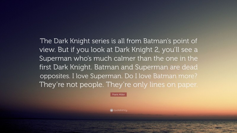 Frank Miller Quote: “The Dark Knight series is all from Batman’s point of view. But if you look at Dark Knight 2, you’ll see a Superman who’s much calmer than the one in the first Dark Knight. Batman and Superman are dead opposites. I love Superman. Do I love Batman more? They’re not people. They’re only lines on paper.”