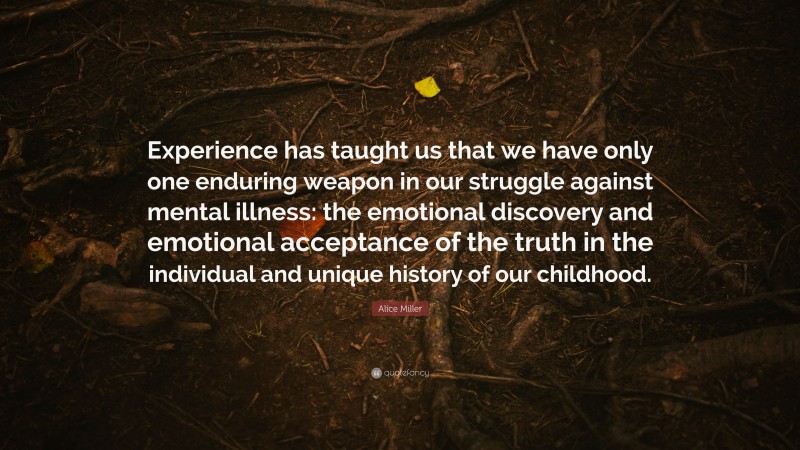 Alice Miller Quote: “Experience has taught us that we have only one enduring weapon in our struggle against mental illness: the emotional discovery and emotional acceptance of the truth in the individual and unique history of our childhood.”