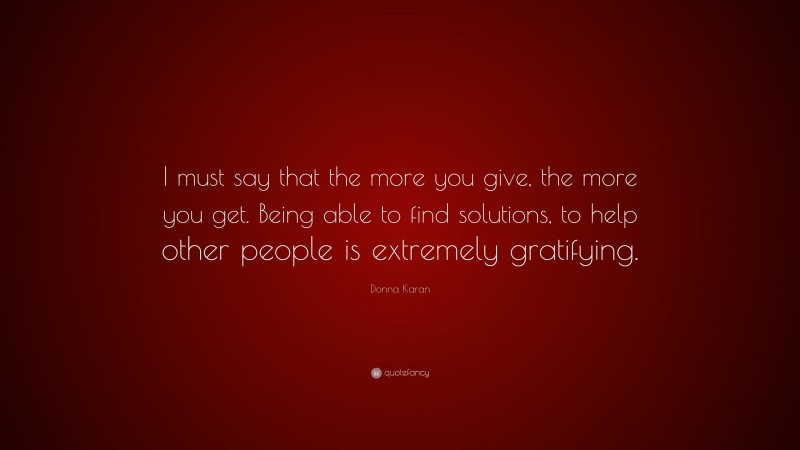 Donna Karan Quote: “I must say that the more you give, the more you get. Being able to find solutions, to help other people is extremely gratifying.”