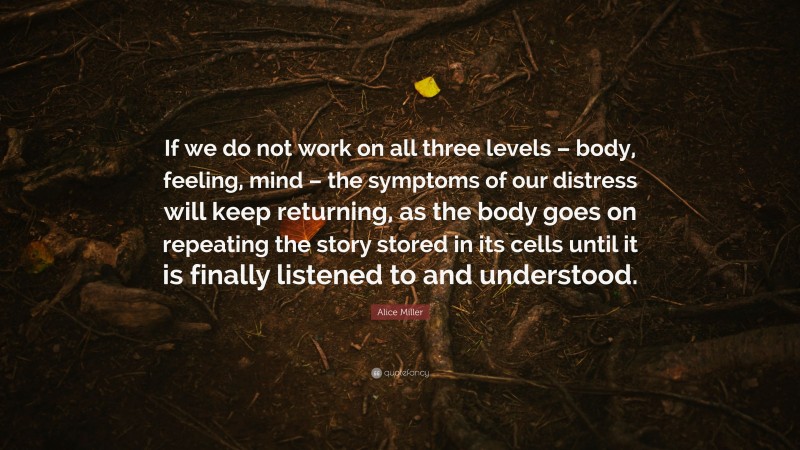 Alice Miller Quote: “If we do not work on all three levels – body, feeling, mind – the symptoms of our distress will keep returning, as the body goes on repeating the story stored in its cells until it is finally listened to and understood.”