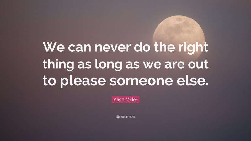 Alice Miller Quote: “We can never do the right thing as long as we are out to please someone else.”