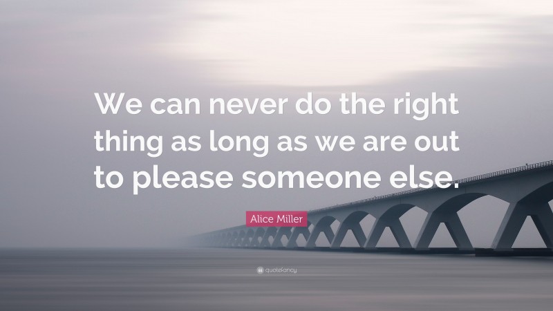 Alice Miller Quote: “We can never do the right thing as long as we are out to please someone else.”
