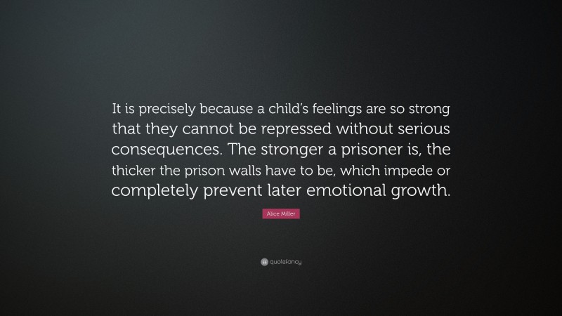 Alice Miller Quote: “It is precisely because a child’s feelings are so strong that they cannot be repressed without serious consequences. The stronger a prisoner is, the thicker the prison walls have to be, which impede or completely prevent later emotional growth.”
