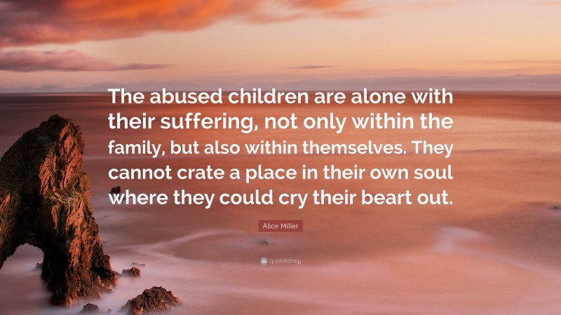 Alice Miller Quote: “The abused children are alone with their suffering, not only within the family, but also within themselves. They cannot crate a place in their own soul where they could cry their beart out.”