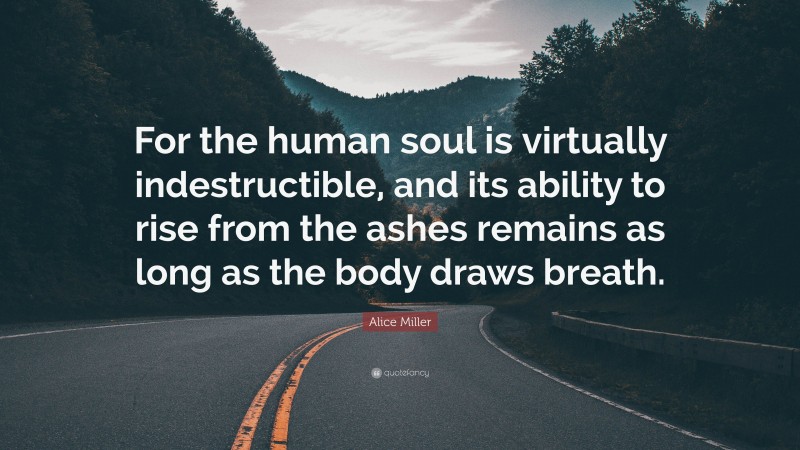 Alice Miller Quote: “For the human soul is virtually indestructible, and its ability to rise from the ashes remains as long as the body draws breath.”
