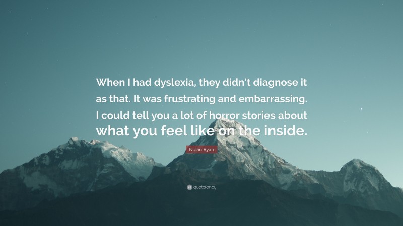 Nolan Ryan Quote: “When I had dyslexia, they didn’t diagnose it as that. It was frustrating and embarrassing. I could tell you a lot of horror stories about what you feel like on the inside.”