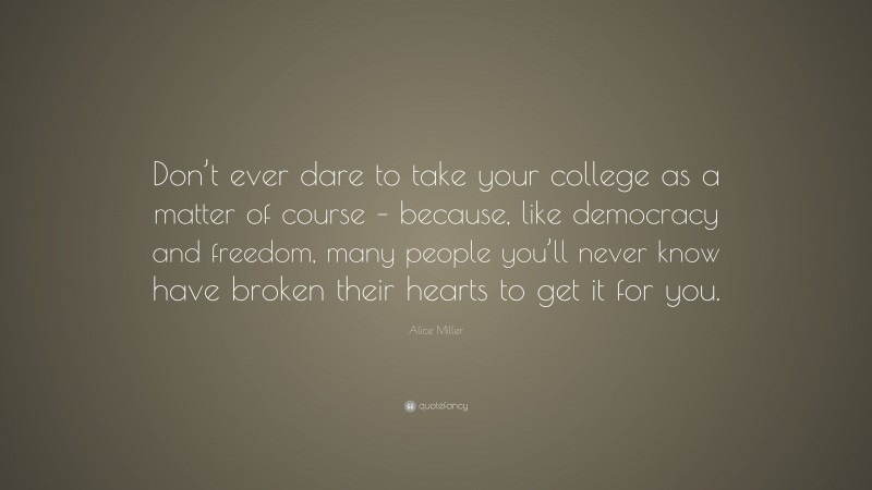 Alice Miller Quote: “Don’t ever dare to take your college as a matter of course – because, like democracy and freedom, many people you’ll never know have broken their hearts to get it for you.”