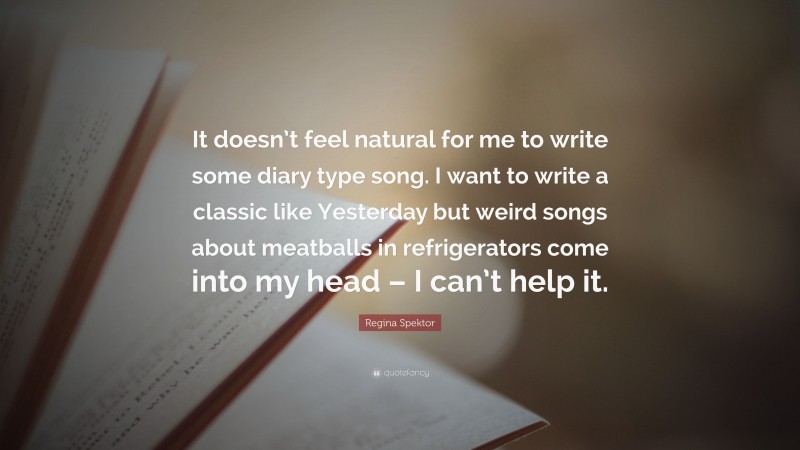 Regina Spektor Quote: “It doesn’t feel natural for me to write some diary type song. I want to write a classic like Yesterday but weird songs about meatballs in refrigerators come into my head – I can’t help it.”