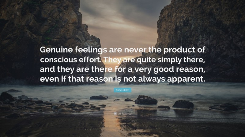 Alice Miller Quote: “Genuine feelings are never the product of conscious effort. They are quite simply there, and they are there for a very good reason, even if that reason is not always apparent.”