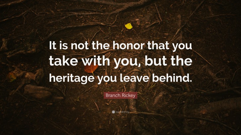 Branch Rickey Quote: “It is not the honor that you take with you, but the heritage you leave behind.”