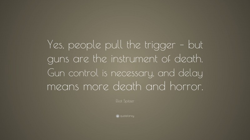 Eliot Spitzer Quote: “Yes, people pull the trigger – but guns are the instrument of death. Gun control is necessary, and delay means more death and horror.”