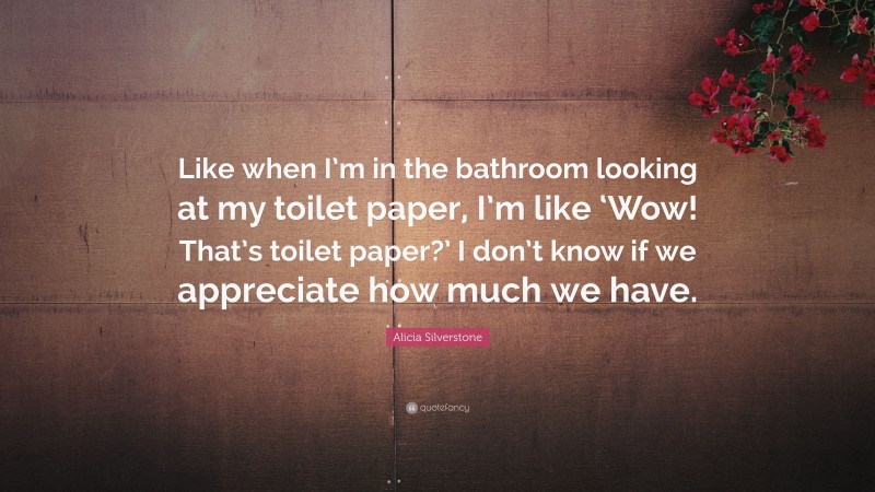 Alicia Silverstone Quote: “Like when I’m in the bathroom looking at my toilet paper, I’m like ‘Wow! That’s toilet paper?’ I don’t know if we appreciate how much we have.”