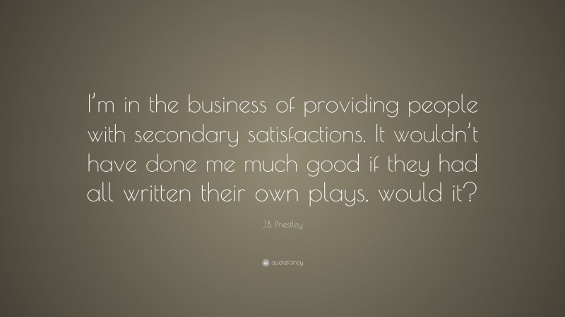 J.B. Priestley Quote: “I’m in the business of providing people with secondary satisfactions. It wouldn’t have done me much good if they had all written their own plays, would it?”