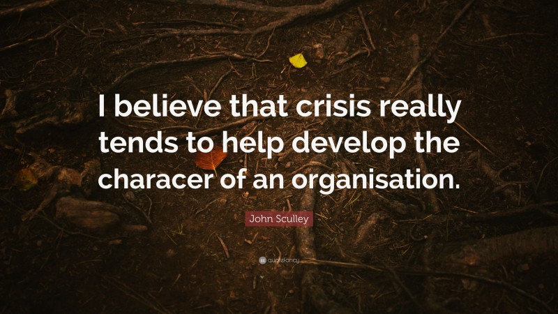 John Sculley Quote: “I believe that crisis really tends to help develop the characer of an organisation.”