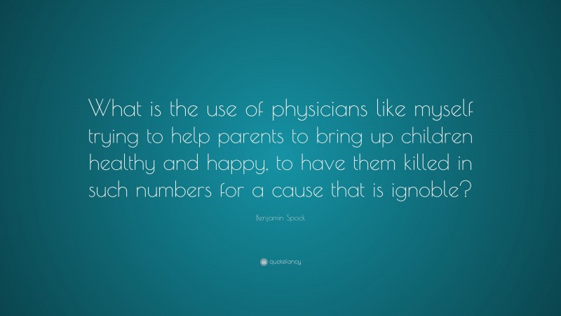 Benjamin Spock Quote: “What is the use of physicians like myself trying to help parents to bring up children healthy and happy, to have them killed in such numbers for a cause that is ignoble?”