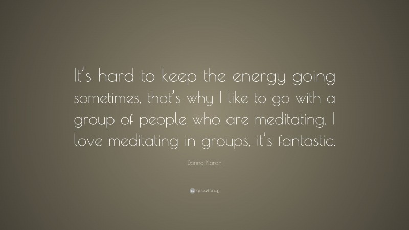 Donna Karan Quote: “It’s hard to keep the energy going sometimes, that’s why I like to go with a group of people who are meditating. I love meditating in groups, it’s fantastic.”