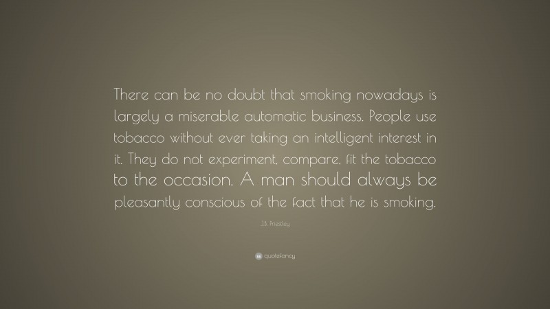 J.B. Priestley Quote: “There can be no doubt that smoking nowadays is largely a miserable automatic business. People use tobacco without ever taking an intelligent interest in it. They do not experiment, compare, fit the tobacco to the occasion. A man should always be pleasantly conscious of the fact that he is smoking.”