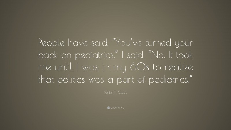 Benjamin Spock Quote: “People have said, “You’ve turned your back on pediatrics.” I said, “No. It took me until I was in my 60s to realize that politics was a part of pediatrics.””