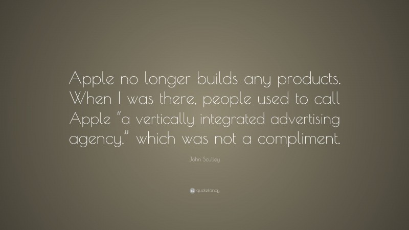 John Sculley Quote: “Apple no longer builds any products. When I was there, people used to call Apple “a vertically integrated advertising agency,” which was not a compliment.”