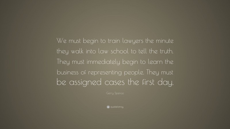 Gerry Spence Quote: “We must begin to train lawyers the minute they walk into law school to tell the truth. They must immediately begin to learn the business of representing people. They must be assigned cases the first day.”