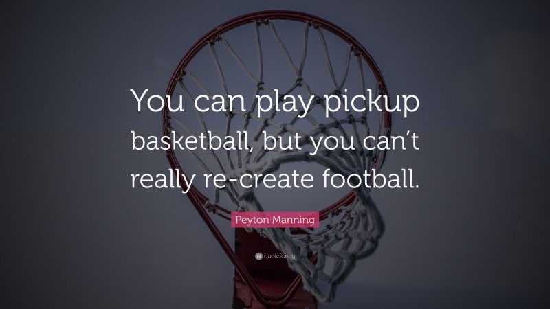 Peyton Manning Quote: “You can play pickup basketball, but you can’t really re-create football.”