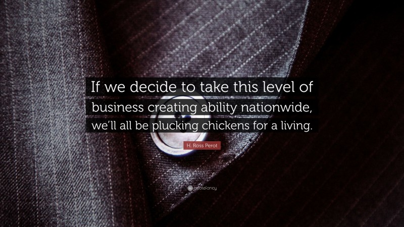 H. Ross Perot Quote: “If we decide to take this level of business creating ability nationwide, we’ll all be plucking chickens for a living.”